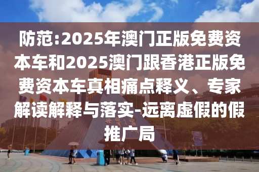 防范:2025年澳門正版免費(fèi)資本車和2025澳門跟香港正版免費(fèi)資本車真相痛點(diǎn)釋義、專家解讀解釋與落實(shí)-遠(yuǎn)離虛假的假推廣局