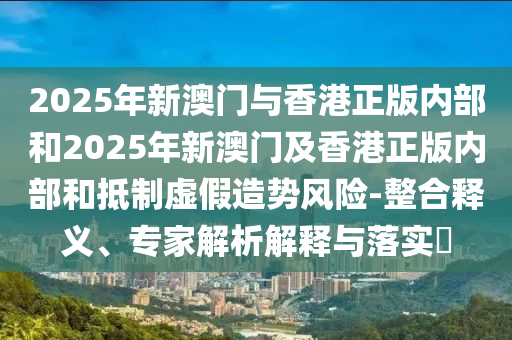 2025年新澳門(mén)與香港正版內(nèi)部和2025年新澳門(mén)及香港正版內(nèi)部和抵制虛假造勢(shì)風(fēng)險(xiǎn)-整合釋義、專家解析解釋與落實(shí)?