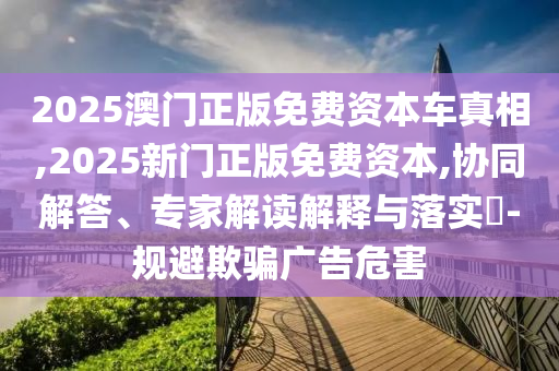 2025澳門(mén)正版免費(fèi)資本車真相,2025新門(mén)正版免費(fèi)資本,協(xié)同解答、專家解讀解釋與落實(shí)?-規(guī)避欺騙廣告危害