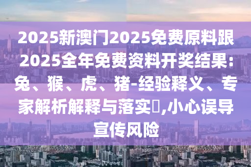 2025新澳門2025免費(fèi)原料跟2025全年免費(fèi)資料開獎(jiǎng)結(jié)果:兔、猴、虎、豬-經(jīng)驗(yàn)釋義、專家解析解釋與落實(shí)?,小心誤導(dǎo)宣傳風(fēng)險(xiǎn)