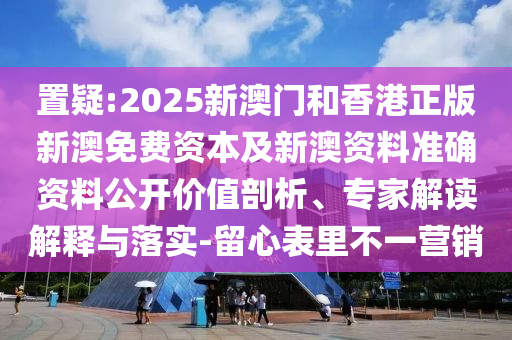 置疑:2025新澳門和香港正版新澳免費資本及新澳資料準(zhǔn)確資料公開價值剖析、專家解讀解釋與落實-留心表里不一營銷