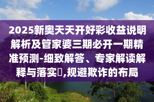 2025新奧天天開(kāi)好彩收益說(shuō)明解析及管家婆三期必開(kāi)一期精準(zhǔn)預(yù)測(cè)-細(xì)致解答、專家解讀解釋與落實(shí)?,規(guī)避欺詐的布局