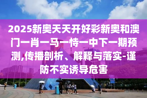 2025新奧天天開(kāi)好彩新奧和澳門(mén)一肖一馬一恃一中下一期預(yù)測(cè),傳播剖析、解釋與落實(shí)-謹(jǐn)防不實(shí)誘導(dǎo)危害