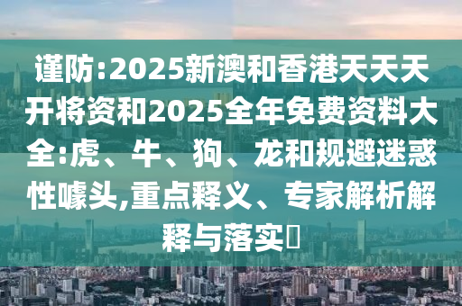 謹防:2025新澳和香港天天天開將資和2025全年免費資料大全:虎、牛、狗、龍和規(guī)避迷惑性噱頭,重點釋義、專家解析解釋與落實?