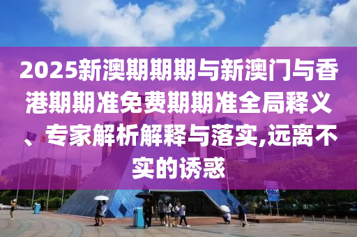 2025新澳期期期與新澳門(mén)與香港期期準(zhǔn)免費(fèi)期期準(zhǔn)全局釋義、專家解析解釋與落實(shí),遠(yuǎn)離不實(shí)的誘惑