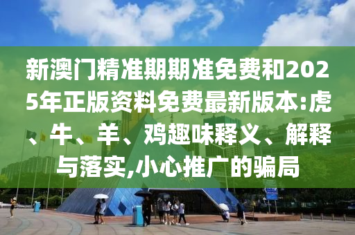 新澳門精準期期準免費和2025年正版資料免費最新版本:虎、牛、羊、雞趣味釋義、解釋與落實,小心推廣的騙局