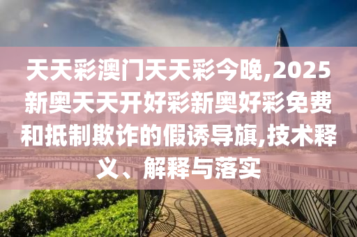 天天彩澳門天天彩今晚,2025新奧天天開好彩新奧好彩免費和抵制欺詐的假誘導旗,技術釋義、解釋與落實