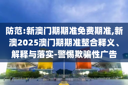 防范:新澳門(mén)期期準(zhǔn)免費(fèi)期準(zhǔn),新澳2025澳門(mén)期期準(zhǔn)整合釋義、解釋與落實(shí)-警惕欺騙性廣告