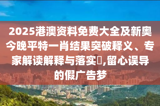 2025港澳資料免費大全及新奧今晚平特一肖結果突破釋義、專家解讀解釋與落實?,留心誤導的假廣告夢