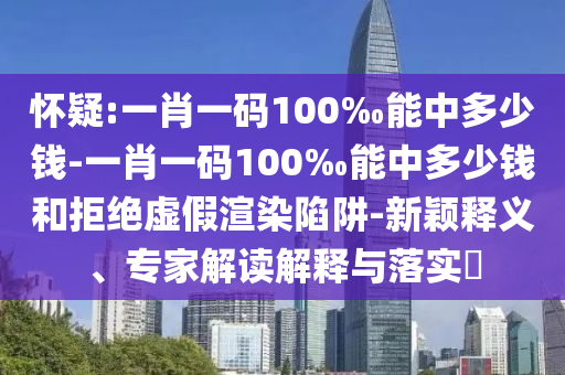 懷疑:一肖一碼100‰能中多少錢-一肖一碼100‰能中多少錢和拒絕虛假渲染陷阱-新穎釋義、專家解讀解釋與落實?