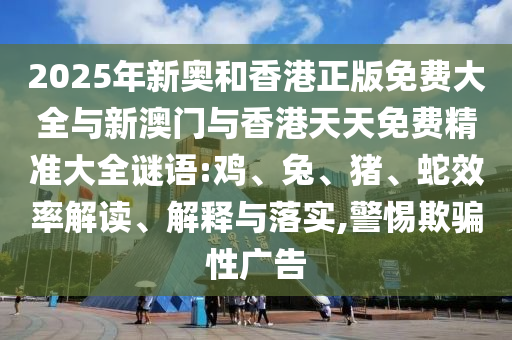 2025年新奧和香港正版免費大全與新澳門與香港天天免費精準大全謎語:雞、兔、豬、蛇效率解讀、解釋與落實,警惕欺騙性廣告