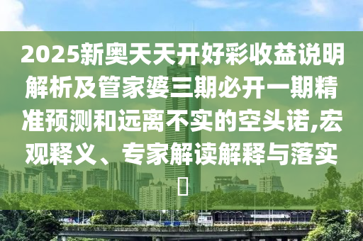 2025新奧天天開好彩收益說明解析及管家婆三期必開一期精準預(yù)測和遠離不實的空頭諾,宏觀釋義、專家解讀解釋與落實?