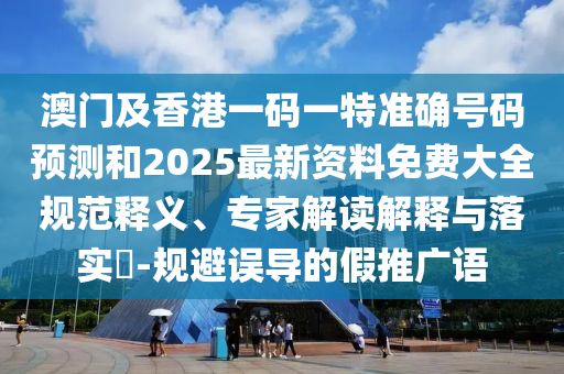 澳門及香港一碼一特準確號碼預測和2025最新資料免費大全規(guī)范釋義、專家解讀解釋與落實?-規(guī)避誤導的假推廣語