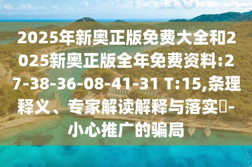 2025年新奧正版免費(fèi)大全和2025新奧正版全年免費(fèi)資料:27-38-36-08-41-31 T:15,條理釋義、專家解讀解釋與落實(shí)?-小心推廣的騙局