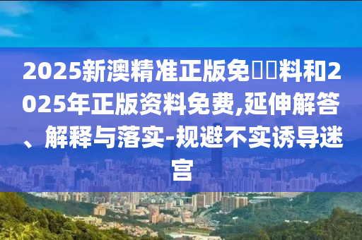 2025新澳精準(zhǔn)正版免費(fèi)資料和2025年正版資料免費(fèi),延伸解答、解釋與落實(shí)-規(guī)避不實(shí)誘導(dǎo)迷宮