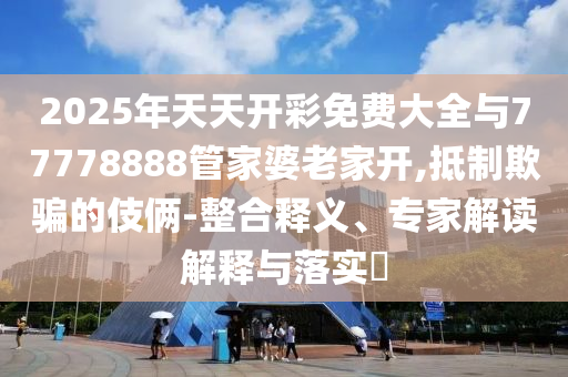 2025年天天開彩免費大全與77778888管家婆老家開,抵制欺騙的伎倆-整合釋義、專家解讀解釋與落實?
