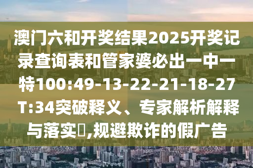 澳門六和開獎結(jié)果2025開獎記錄查詢表和管家婆必出一中一特100:49-13-22-21-18-27 T:34突破釋義、專家解析解釋與落實?,規(guī)避欺詐的假廣告
