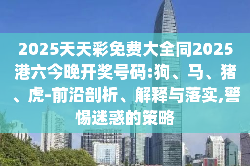 2025天天彩免費大全同2025港六今晚開獎號碼:狗、馬、豬、虎-前沿剖析、解釋與落實,警惕迷惑的策略