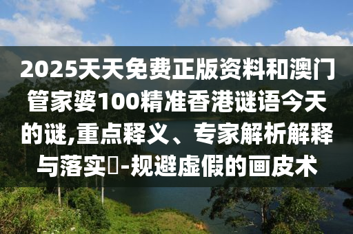 2025天天免費(fèi)正版資料和澳門(mén)管家婆100精準(zhǔn)香港謎語(yǔ)今天的謎,重點(diǎn)釋義、專家解析解釋與落實(shí)?-規(guī)避虛假的畫(huà)皮術(shù)