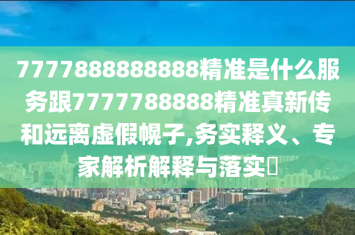 7777888888888精準(zhǔn)是什么服務(wù)跟7777788888精準(zhǔn)真新傳和遠(yuǎn)離虛假幌子,務(wù)實(shí)釋義、專家解析解釋與落實(shí)?