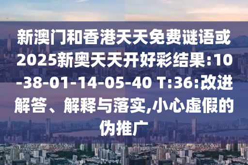 新澳門和香港天天免費(fèi)謎語(yǔ)或2025新奧天天開(kāi)好彩結(jié)果:10-38-01-14-05-40 T:36:改進(jìn)解答、解釋與落實(shí),小心虛假的偽推廣