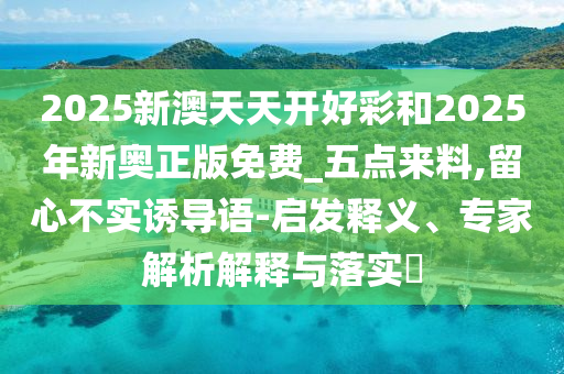 2025新澳天天開好彩和2025年新奧正版免費_五點來料,留心不實誘導(dǎo)語-啟發(fā)釋義、專家解析解釋與落實?