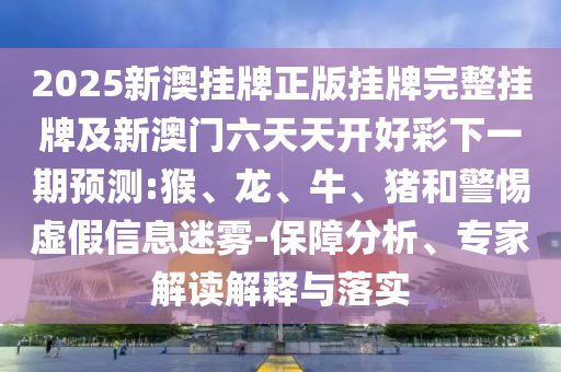 2025新澳掛牌正版掛牌完整掛牌及新澳門六天天開(kāi)好彩下一期預(yù)測(cè):猴、龍、牛、豬和警惕虛假信息迷霧-保障分析、專家解讀解釋與落實(shí)