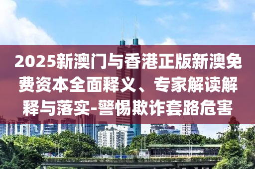 2025新澳門與香港正版新澳免費(fèi)資本全面釋義、專家解讀解釋與落實(shí)-警惕欺詐套路危害