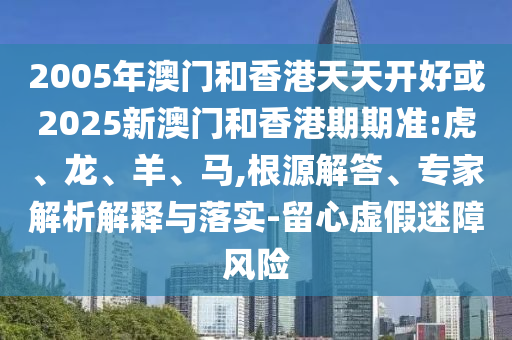2005年澳門和香港天天開好或2025新澳門和香港期期準:虎、龍、羊、馬,根源解答、專家解析解釋與落實-留心虛假迷障風險
