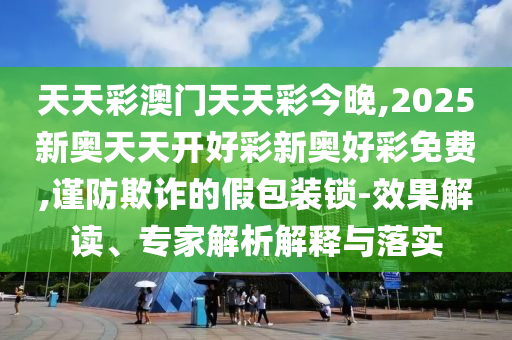 天天彩澳門天天彩今晚,2025新奧天天開好彩新奧好彩免費(fèi),謹(jǐn)防欺詐的假包裝鎖-效果解讀、專家解析解釋與落實(shí)