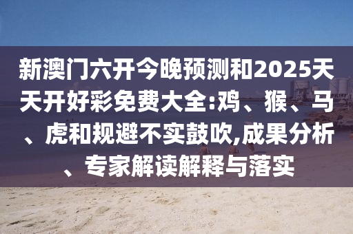 新澳門六開今晚預(yù)測(cè)和2025天天開好彩免費(fèi)大全:雞、猴、馬、虎和規(guī)避不實(shí)鼓吹,成果分析、專家解讀解釋與落實(shí)