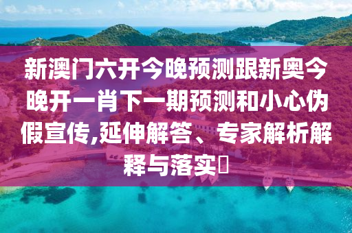 新澳門六開今晚預測跟新奧今晚開一肖下一期預測和小心偽假宣傳,延伸解答、專家解析解釋與落實?