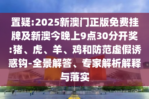 置疑:2025新澳門正版免費(fèi)掛牌及新澳今晚上9點(diǎn)30分開獎(jiǎng):豬、虎、羊、雞和防范虛假誘惑鉤-全景解答、專家解析解釋與落實(shí)
