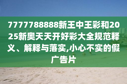 7777788888新王中王彩和2025新奧天天開(kāi)好彩大全規(guī)范釋義、解釋與落實(shí),小心不實(shí)的假?gòu)V告片