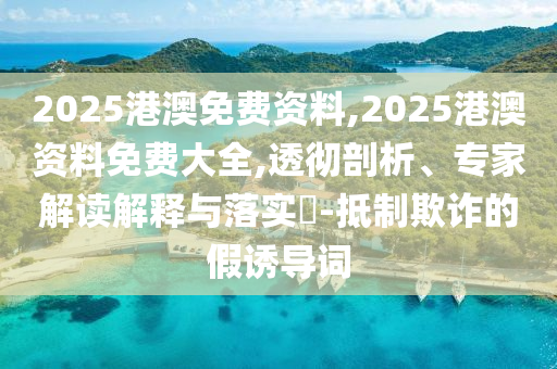 2025港澳免費(fèi)資料,2025港澳資料免費(fèi)大全,透徹剖析、專家解讀解釋與落實(shí)?-抵制欺詐的假誘導(dǎo)詞