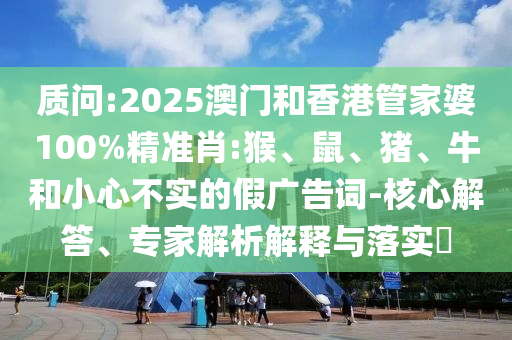 質(zhì)問:2025澳門和香港管家婆100%精準(zhǔn)肖:猴、鼠、豬、牛和小心不實(shí)的假?gòu)V告詞-核心解答、專家解析解釋與落實(shí)?