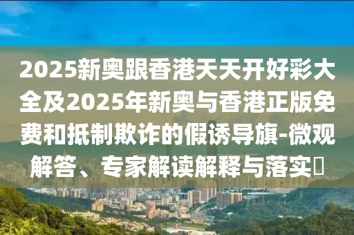 2025新奧跟香港天天開好彩大全及2025年新奧與香港正版免費和抵制欺詐的假誘導(dǎo)旗-微觀解答、專家解讀解釋與落實?