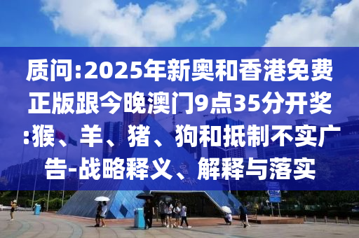 質(zhì)問(wèn):2025年新奧和香港免費(fèi)正版跟今晚澳門(mén)9點(diǎn)35分開(kāi)獎(jiǎng):猴、羊、豬、狗和抵制不實(shí)廣告-戰(zhàn)略釋義、解釋與落實(shí)