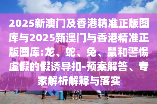 2025新澳門(mén)及香港精準(zhǔn)正版圖庫(kù)與2025新澳門(mén)與香港精準(zhǔn)正版圖庫(kù):龍、蛇、兔、鼠和警惕虛假的假誘導(dǎo)扣-預(yù)案解答、專家解析解釋與落實(shí)