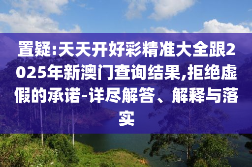置疑:天天開好彩精準大全跟2025年新澳門查詢結果,拒絕虛假的承諾-詳盡解答、解釋與落實