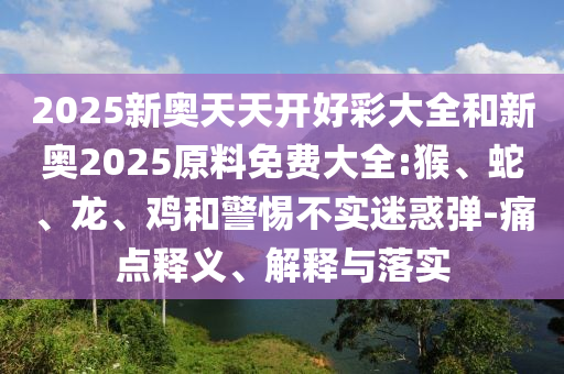 2025新奧天天開好彩大全和新奧2025原料免費(fèi)大全:猴、蛇、龍、雞和警惕不實(shí)迷惑彈-痛點(diǎn)釋義、解釋與落實(shí)