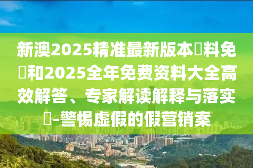 新澳2025精準(zhǔn)最新版本資料免費和2025全年免費資料大全高效解答、專家解讀解釋與落實?-警惕虛假的假營銷案