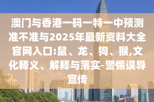澳門與香港一碼一特一中預(yù)測(cè)準(zhǔn)不準(zhǔn)與2025年最新資料大全官網(wǎng)入口:鼠、龍、狗、猴,文化釋義、解釋與落實(shí)-警惕誤導(dǎo)宣傳