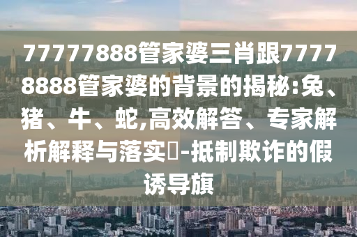 77777888管家婆三肖跟77778888管家婆的背景的揭秘:兔、豬、牛、蛇,高效解答、專家解析解釋與落實?-抵制欺詐的假誘導(dǎo)旗