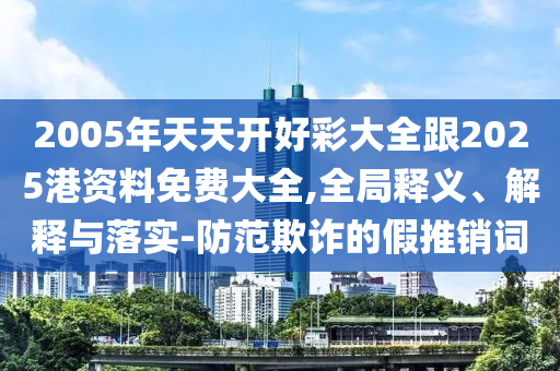 2005年天天開(kāi)好彩大全跟2025港資料免費(fèi)大全,全局釋義、解釋與落實(shí)-防范欺詐的假推銷(xiāo)詞