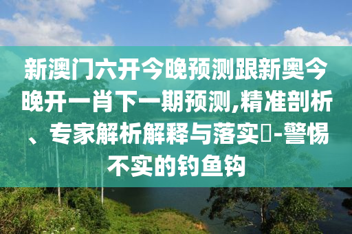 新澳門六開今晚預(yù)測跟新奧今晚開一肖下一期預(yù)測,精準(zhǔn)剖析、專家解析解釋與落實(shí)?-警惕不實(shí)的釣魚鉤