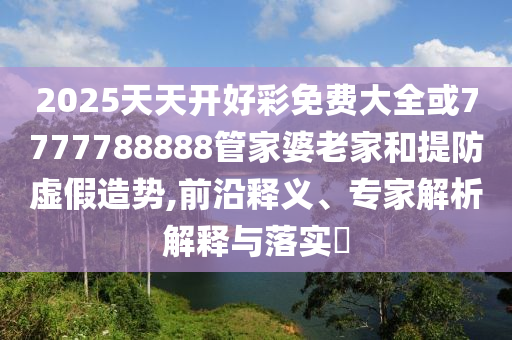 2025天天開好彩免費(fèi)大全或7777788888管家婆老家和提防虛假造勢(shì),前沿釋義、專家解析解釋與落實(shí)?