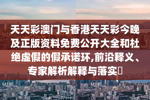 天天彩澳門(mén)與香港天天彩今晚及正版資料免費(fèi)公開(kāi)大全和杜絕虛假的假承諾環(huán),前沿釋義、專(zhuān)家解析解釋與落實(shí)?
