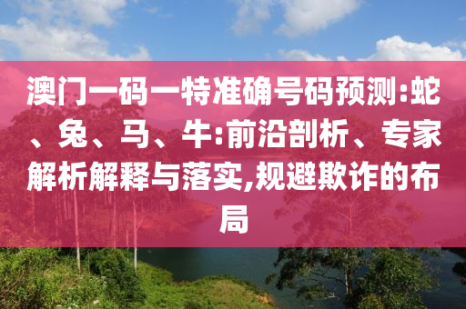 澳門一碼一特準(zhǔn)確號碼預(yù)測:蛇、兔、馬、牛:前沿剖析、專家解析解釋與落實,規(guī)避欺詐的布局