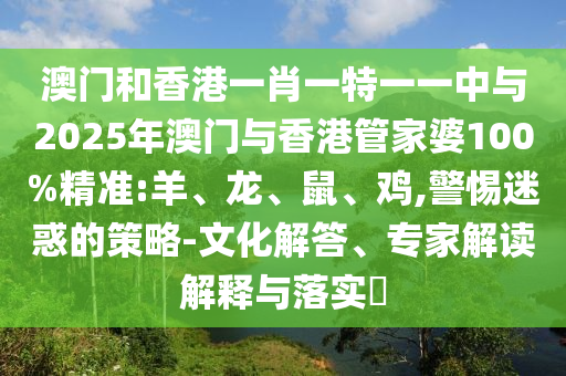 澳門(mén)和香港一肖一特一一中與2025年澳門(mén)與香港管家婆100%精準(zhǔn):羊、龍、鼠、雞,警惕迷惑的策略-文化解答、專(zhuān)家解讀解釋與落實(shí)?